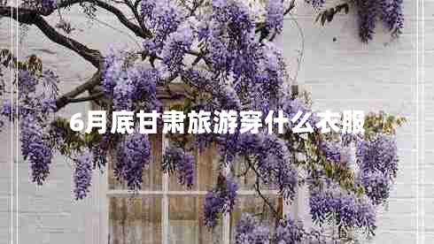 6月底甘肅旅游穿什么衣服