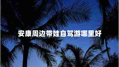 安康周邊帶娃自駕游哪里好 安康周邊帶娃自駕游哪里好