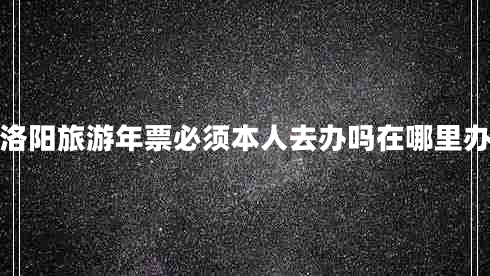 洛陽(yáng)旅游年票必須本人去辦嗎在哪里辦 洛陽(yáng)旅游年票必須本人去辦嗎在哪里辦