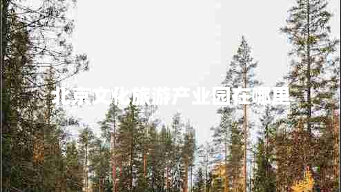北京文化旅游產(chǎn)業(yè)園在哪里 北京文化旅游產(chǎn)業(yè)園在哪里