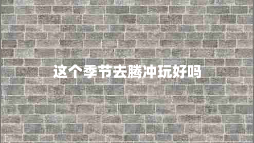 這個(gè)季節去騰沖玩好嗎
