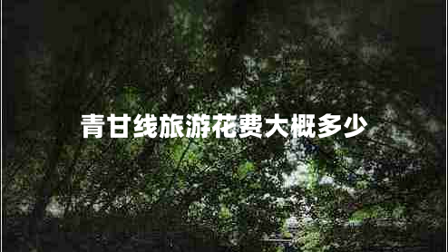 青甘線(xiàn)旅游花費大概多少 青甘線(xiàn)旅游花費大概多少