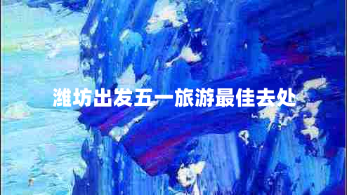 濰坊出發(fā)五一旅游最佳去處